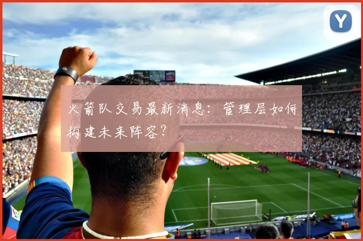 火箭队交易最新消息：管理层如何构建未来阵容？